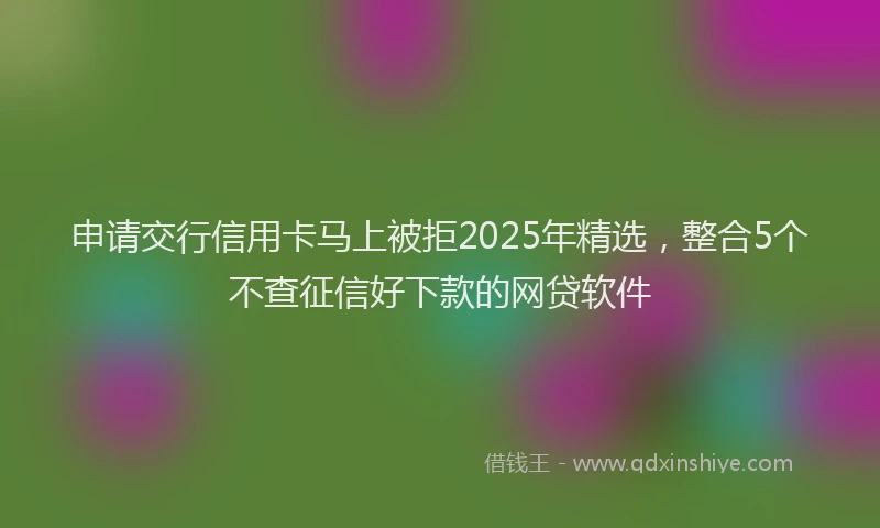 申请交行信用卡马上被拒2025年精选，整合5个不查征信好下款的网贷软件