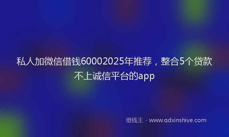 私人加微信借钱60002025年推荐，整合5个贷款不上诚信平台的app