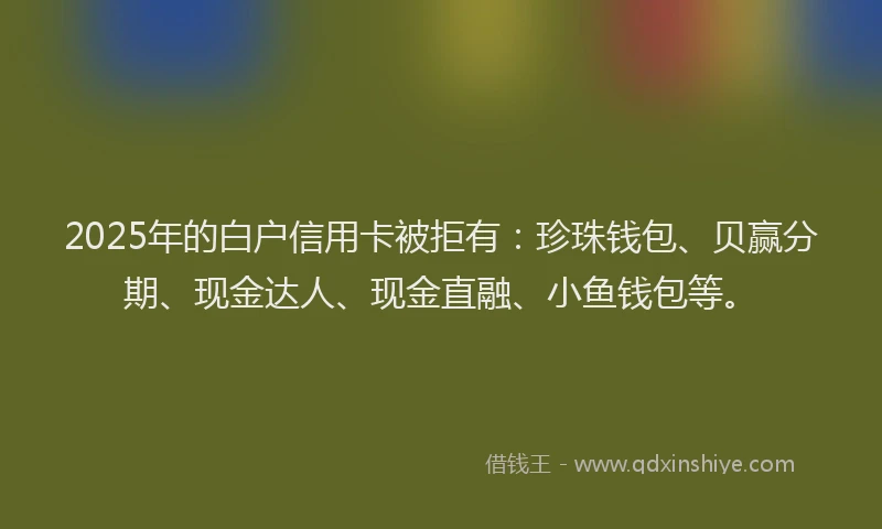 2025年的白户信用卡被拒有：珍珠钱包、贝赢分期、现金达人、现金直融、小鱼钱包等。
