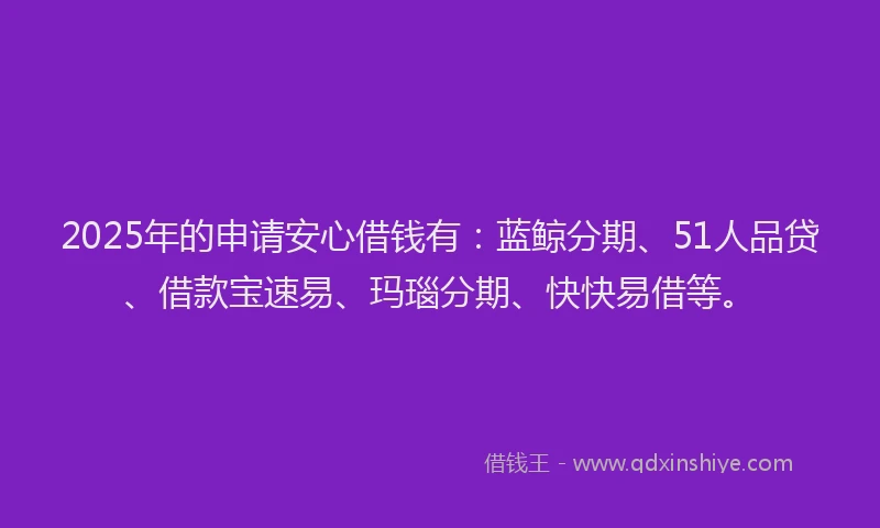 2025年的申请安心借钱有：蓝鲸分期、51人品贷、借款宝速易、玛瑙分期、快快易借等。