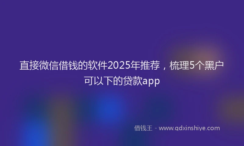 直接微信借钱的软件2025年推荐，梳理5个黑户可以下的贷款app