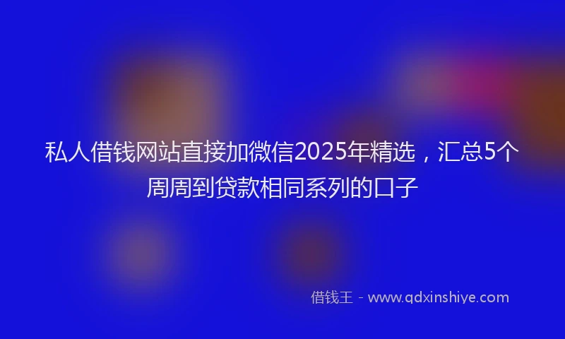 私人借钱网站直接加微信2025年精选，汇总5个周周到贷款相同系列的口子