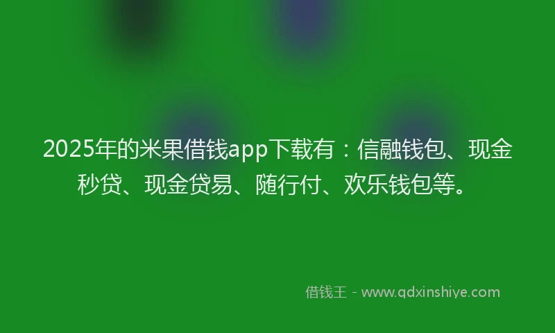2025年的米果借钱app下载有：信融钱包、现金秒贷、现金贷易、随行付、欢乐钱包等。
