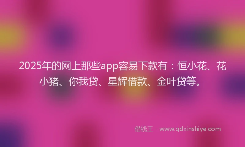 2025年的网上那些app容易下款有：恒小花、花小猪、你我贷、星辉借款、金叶贷等。