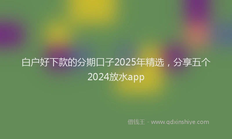 白户好下款的分期口子2025年精选，分享五个2024放水app