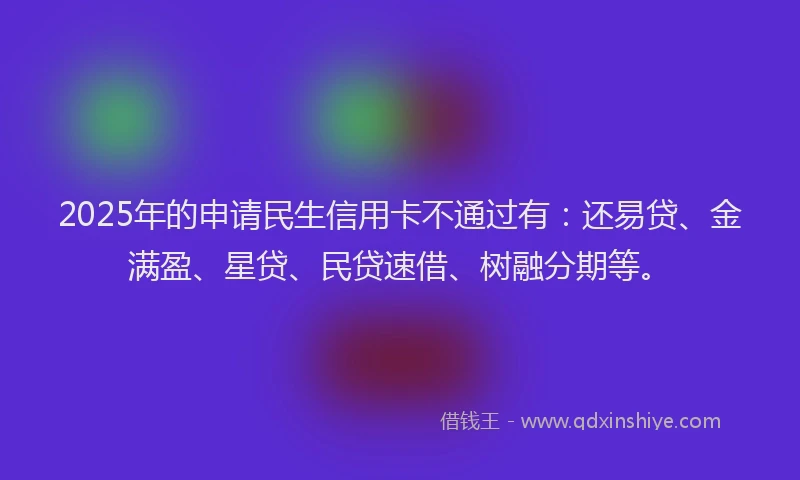 2025年的申请民生信用卡不通过有：还易贷、金满盈、星贷、民贷速借、树融分期等。