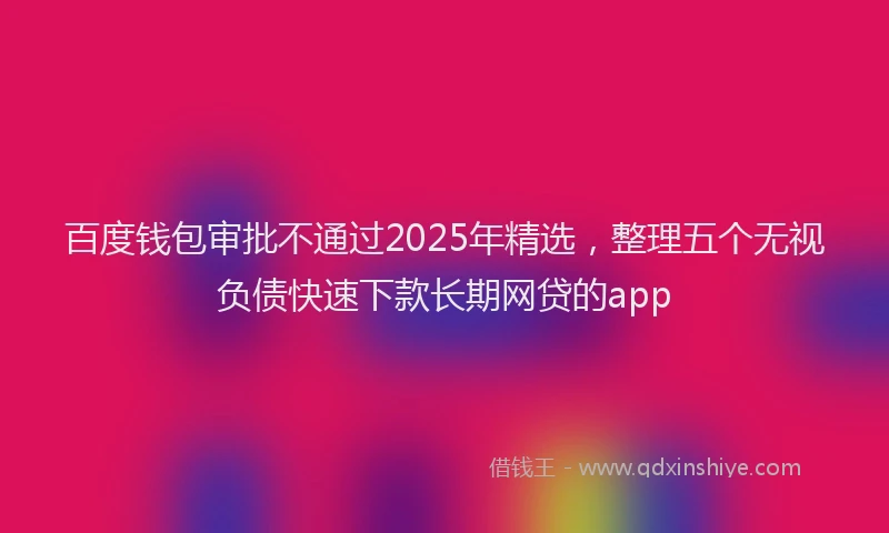 百度钱包审批不通过2025年精选，整理五个无视负债快速下款长期网贷的app