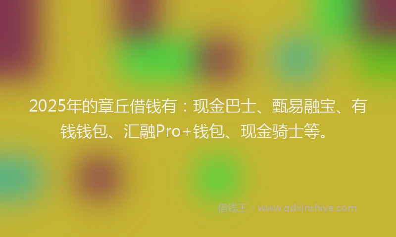 2025年的章丘借钱有：现金巴士、甄易融宝、有钱钱包、汇融Pro+钱包、现金骑士等。
