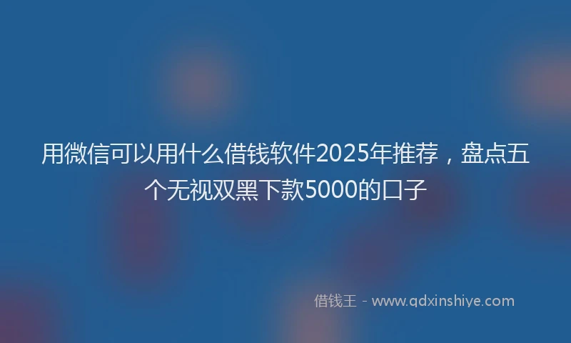 用微信可以用什么借钱软件2025年推荐，盘点五个无视双黑下款5000的口子