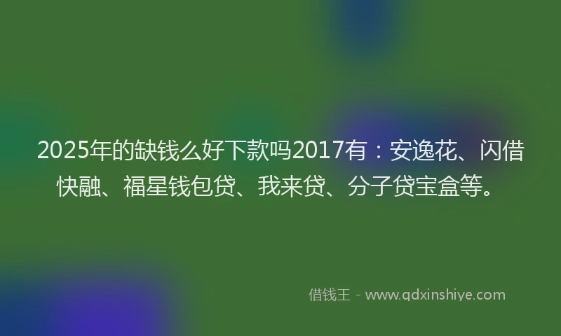 2025年的缺钱么好下款吗2017有：安逸花、闪借快融、福星钱包贷、我来贷、分子贷宝盒等。