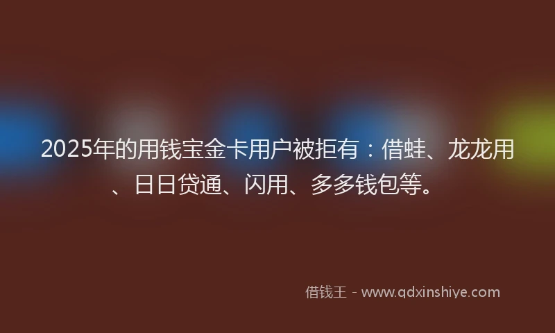 2025年的用钱宝金卡用户被拒有：借蛙、龙龙用、日日贷通、闪用、多多钱包等。