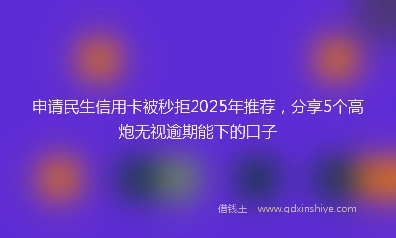 申请民生信用卡被秒拒2025年推荐，分享5个高炮无视逾期能下的口子