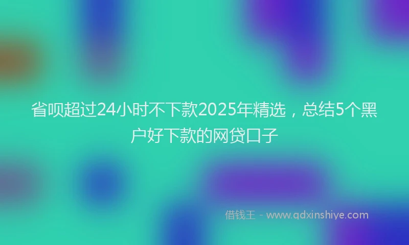 省呗超过24小时不下款2025年精选，总结5个黑户好下款的网贷口子