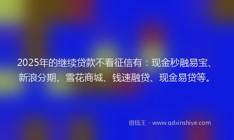 2025年的继续贷款不看征信有：现金秒融易宝、新浪分期、雪花商城、钱速融贷、现金易贷等。