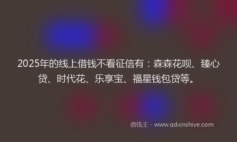 2025年的线上借钱不看征信有：森森花呗、臻心贷、时代花、乐享宝、福星钱包贷等。
