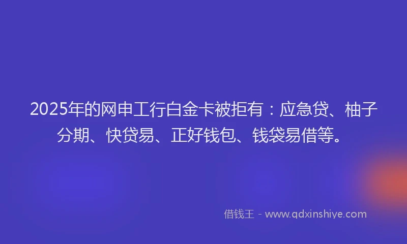 2025年的网申工行白金卡被拒有：应急贷、柚子分期、快贷易、正好钱包、钱袋易借等。