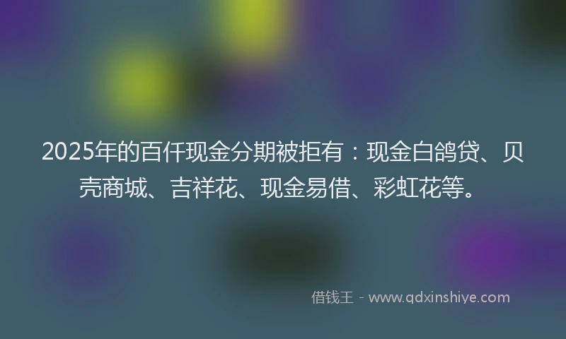 2025年的百仟现金分期被拒有：现金白鸽贷、贝壳商城、吉祥花、现金易借、彩虹花等。