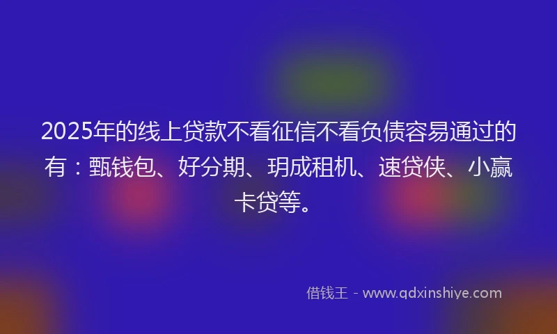 2025年的线上贷款不看征信不看负债容易通过的有：甄钱包、好分期、玥成租机、速贷侠、小赢卡贷等。
