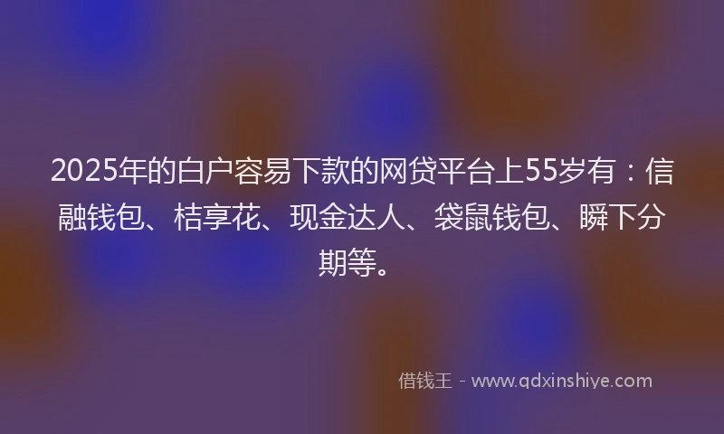 2025年的白户容易下款的网贷平台上55岁有：信融钱包、桔享花、现金达人、袋鼠钱包、瞬下分期等。