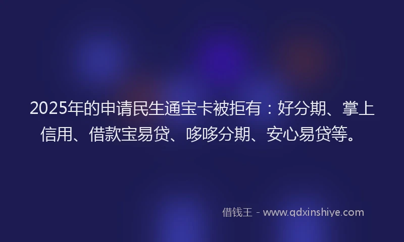 2025年的申请民生通宝卡被拒有：好分期、掌上信用、借款宝易贷、哆哆分期、安心易贷等。