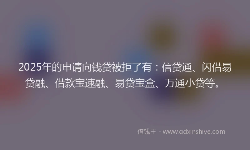 2025年的申请向钱贷被拒了有：信贷通、闪借易贷融、借款宝速融、易贷宝盒、万通小贷等。