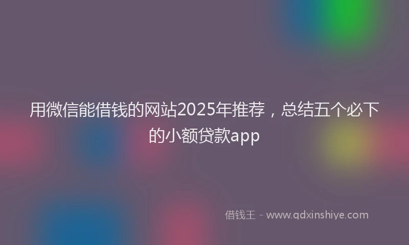 用微信能借钱的网站2025年推荐，总结五个必下的小额贷款app