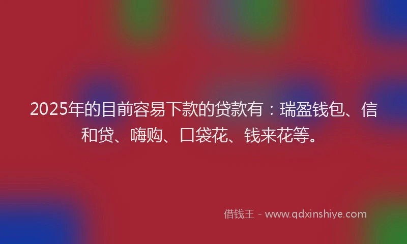 2025年的目前容易下款的贷款有：瑞盈钱包、信和贷、嗨购、口袋花、钱来花等。
