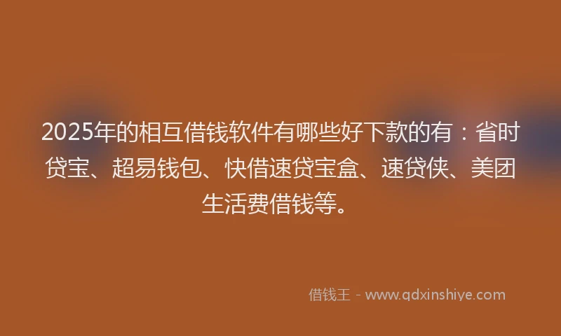 2025年的相互借钱软件有哪些好下款的有：省时贷宝、超易钱包、快借速贷宝盒、速贷侠、美团生活费借钱等。