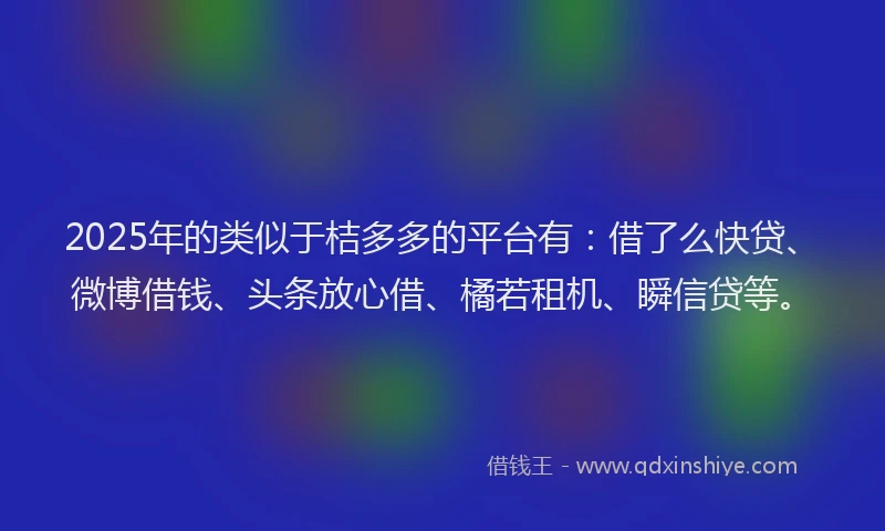 2025年的类似于桔多多的平台有：借了么快贷、微博借钱、头条放心借、橘若租机、瞬信贷等。