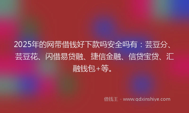 2025年的网带借钱好下款吗安全吗有：芸豆分、芸豆花、闪借易贷融、捷信金融、信贷宝贷、汇融钱包+等。
