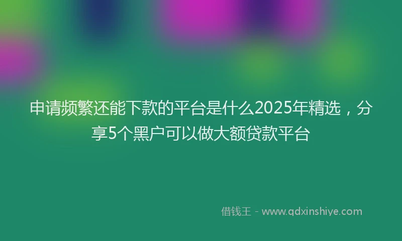 申请频繁还能下款的平台是什么2025年精选，分享5个黑户可以做大额贷款平台