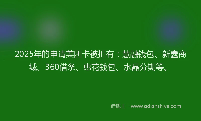 2025年的申请美团卡被拒有：慧融钱包、新鑫商城、360借条、惠花钱包、水晶分期等。