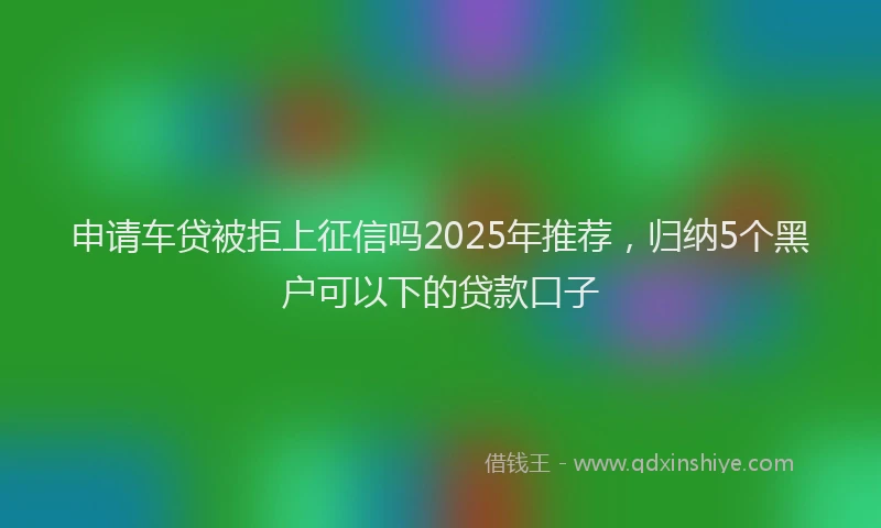 申请车贷被拒上征信吗2025年推荐，归纳5个黑户可以下的贷款口子