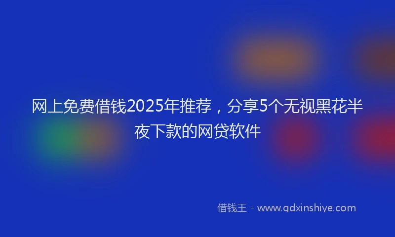 网上免费借钱2025年推荐，分享5个无视黑花半夜下款的网贷软件