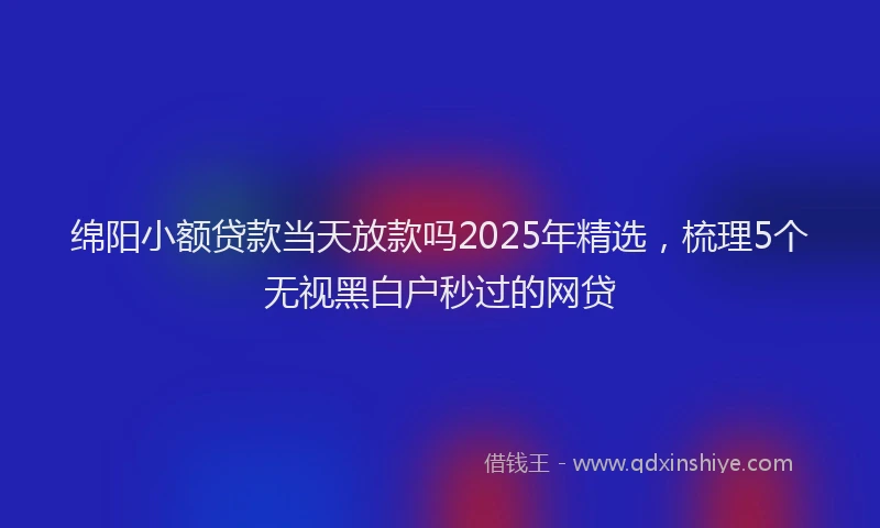 绵阳小额贷款当天放款吗2025年精选，梳理5个无视黑白户秒过的网贷