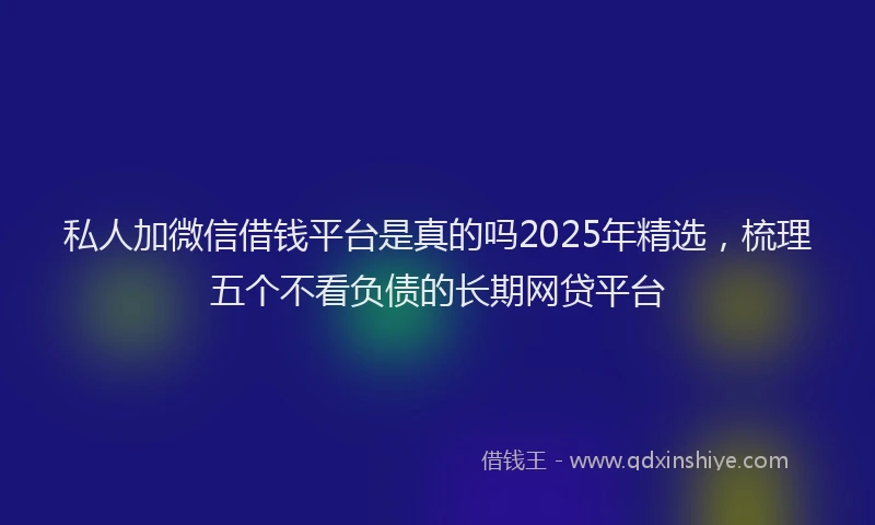 私人加微信借钱平台是真的吗2025年精选，梳理五个不看负债的长期网贷平台