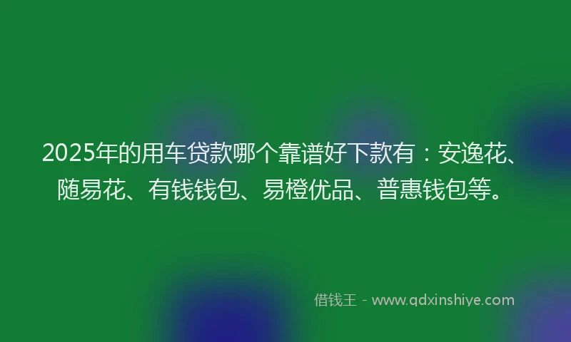 2025年的用车贷款哪个靠谱好下款有：安逸花、随易花、有钱钱包、易橙优品、普惠钱包等。