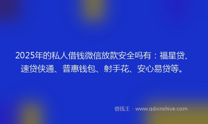 2025年的私人借钱微信放款安全吗有：福星贷、速贷侠通、普惠钱包、射手花、安心易贷等。