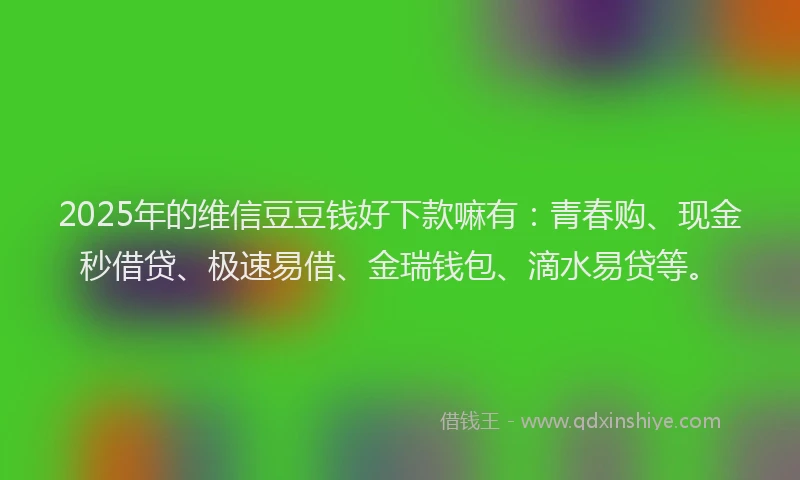 2025年的维信豆豆钱好下款嘛有：青春购、现金秒借贷、极速易借、金瑞钱包、滴水易贷等。