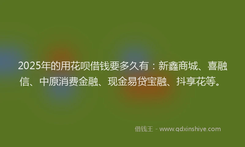 2025年的用花呗借钱要多久有：新鑫商城、喜融信、中原消费金融、现金易贷宝融、抖享花等。