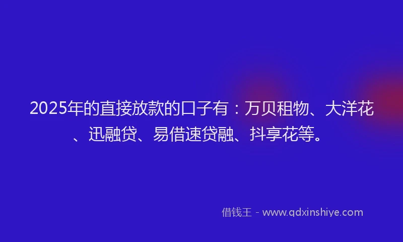 2025年的直接放款的口子有：万贝租物、大洋花、迅融贷、易借速贷融、抖享花等。
