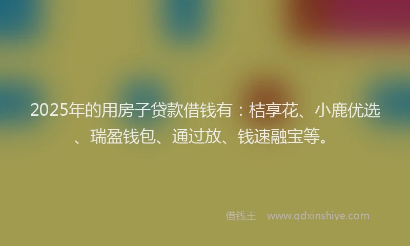 2025年的用房子贷款借钱有：桔享花、小鹿优选、瑞盈钱包、通过放、钱速融宝等。