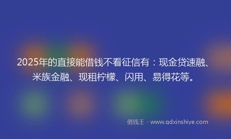 2025年的直接能借钱不看征信有：现金贷速融、米族金融、现租柠檬、闪用、易得花等。