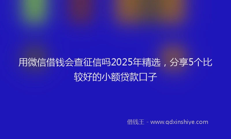 用微信借钱会查征信吗2025年精选，分享5个比较好的小额贷款口子