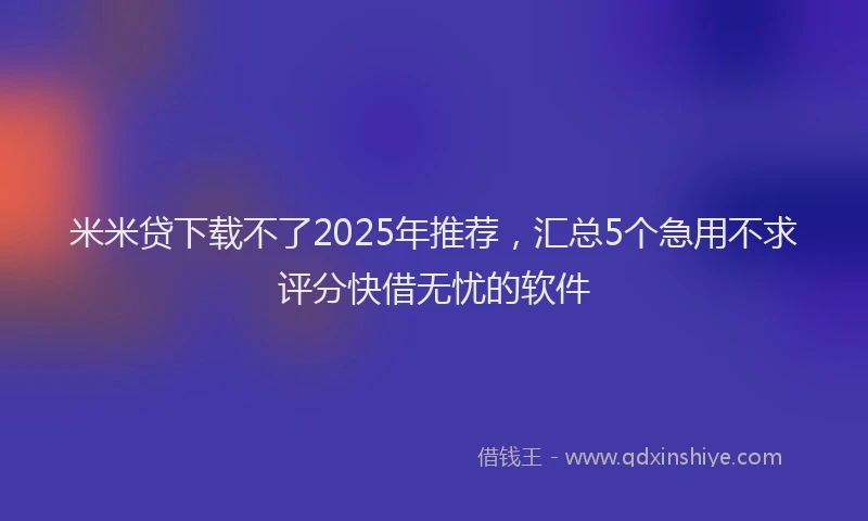 米米贷下载不了2025年推荐，汇总5个急用不求评分快借无忧的软件