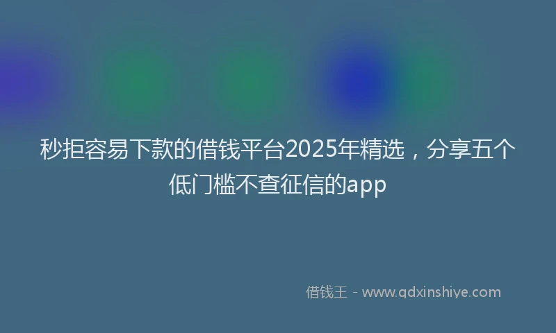 秒拒容易下款的借钱平台2025年精选，分享五个低门槛不查征信的app