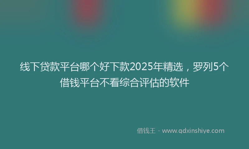 线下贷款平台哪个好下款2025年精选，罗列5个借钱平台不看综合评估的软件
