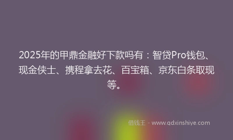 2025年的甲鼎金融好下款吗有：智贷Pro钱包、现金侠士、携程拿去花、百宝箱、京东白条取现等。