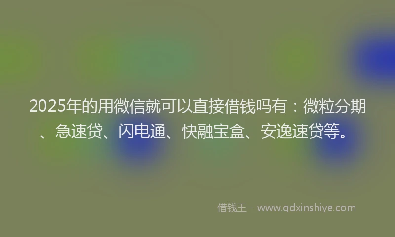 2025年的用微信就可以直接借钱吗有：微粒分期、急速贷、闪电通、快融宝盒、安逸速贷等。