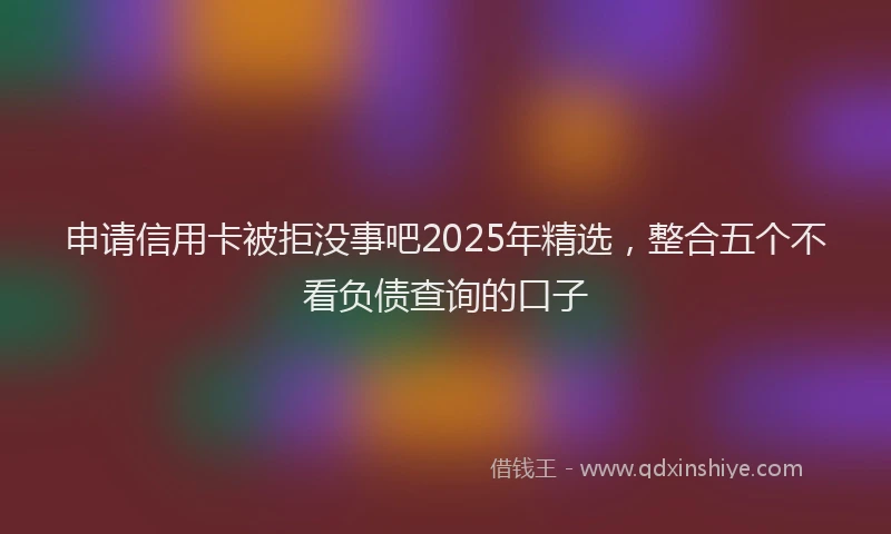 申请信用卡被拒没事吧2025年精选，整合五个不看负债查询的口子